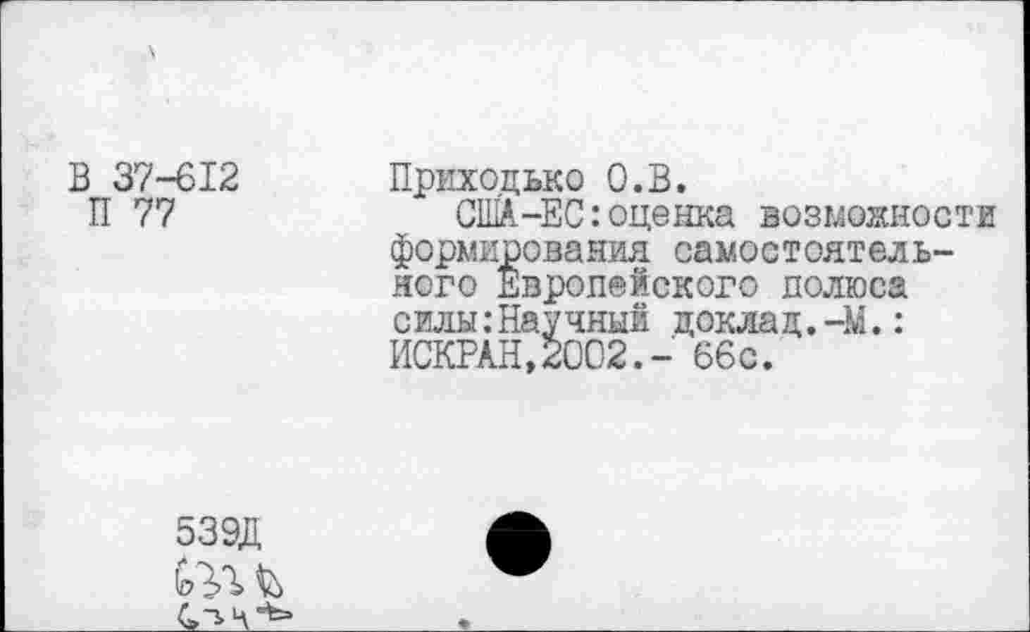 ﻿В 37-612
П 77
Приходько О.В.
США-ЕС:оценка возможности формирования самостоятельного Европейского полюса с илы:Научный цокла д.-М.: ИСКРАН,2002.- 66с.
539Д